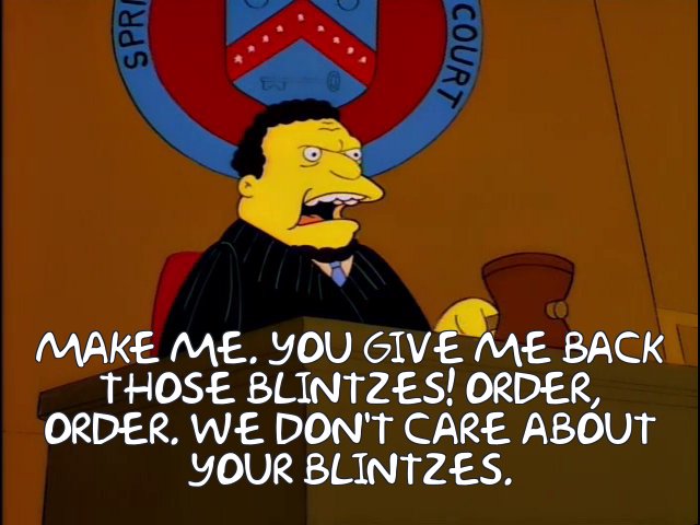 https://frinkiac.com/meme/S07E18/698964.jpg?b64lines=TWFrZSBtZS4gWW91IGdpdmUgbWUgYmFjawp0aG9zZSBibGludHplcyEgT3JkZXIsCm9yZGVyLiBXZSBkb24ndCBjYXJlIGFib3V0CnlvdXIgYmxpbnR6ZXMu